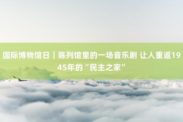 国际博物馆日｜陈列馆里的一场音乐剧 让人重返1945年的“民主之家”