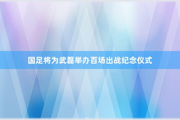 国足将为武磊举办百场出战纪念仪式