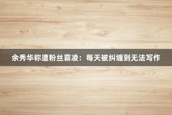 余秀华称遭粉丝霸凌：每天被纠缠到无法写作