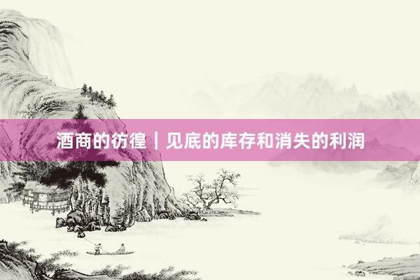 酒商的彷徨｜见底的库存和消失的利润