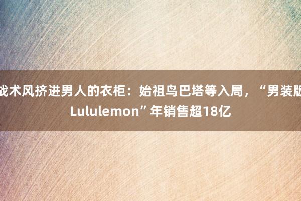 战术风挤进男人的衣柜：始祖鸟巴塔等入局，“男装版Lululemon”年销售超18亿