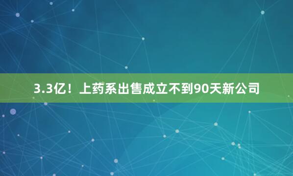 3.3亿！上药系出售成立不到90天新公司