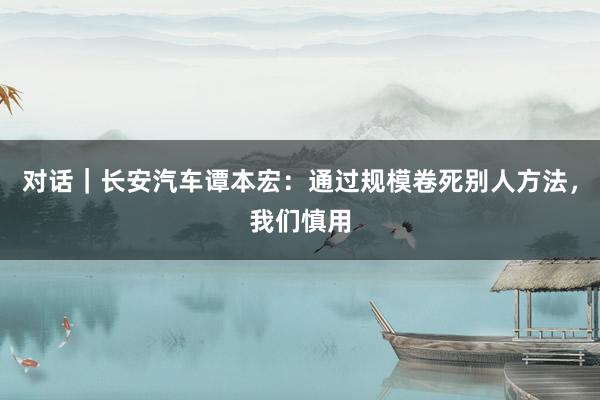 对话｜长安汽车谭本宏：通过规模卷死别人方法，我们慎用
