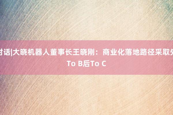 对话|大晓机器人董事长王晓刚：商业化落地路径采取先To B后To C