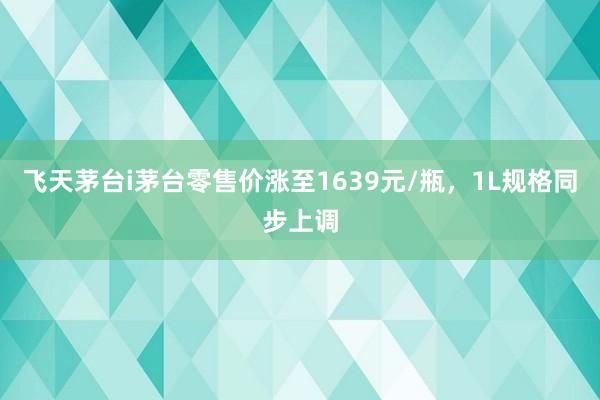 飞天茅台i茅台零售价涨至1639元/瓶，1L规格同步上调