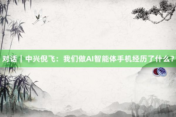 对话｜中兴倪飞：我们做AI智能体手机经历了什么？