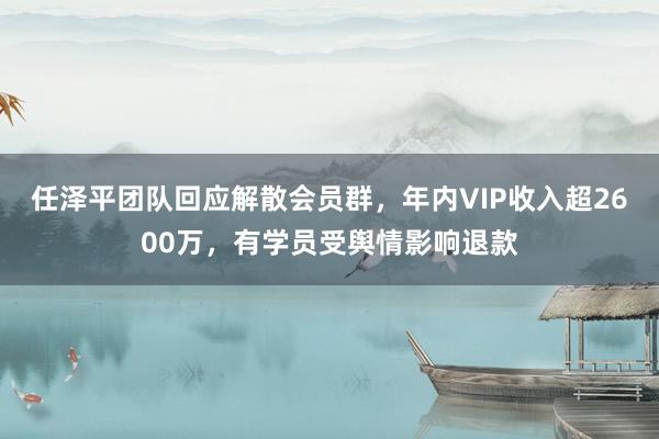 任泽平团队回应解散会员群，年内VIP收入超2600万，有学员受舆情影响退款