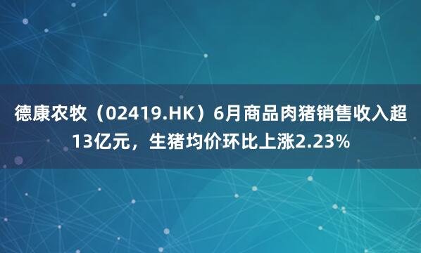 德康农牧（02419.HK）6月商品肉猪销售收入超13亿元，生猪均价环比上涨2.23%