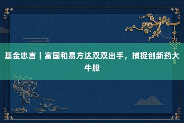 基金忠言｜富国和易方达双双出手，捕捉创新药大牛股