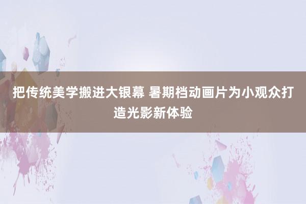 把传统美学搬进大银幕 暑期档动画片为小观众打造光影新体验