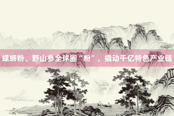 螺蛳粉、野山参全球圈“粉”,撬动千亿特色产业链