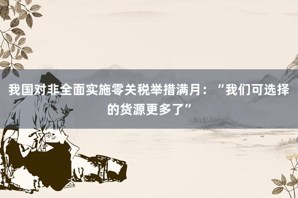 我国对非全面实施零关税举措满月：“我们可选择的货源更多了”