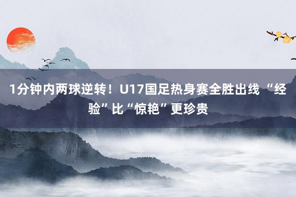 1分钟内两球逆转!U17国足热身赛全胜出线 “经验”比“惊艳”更珍贵