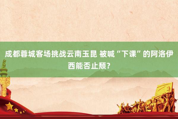 成都蓉城客场挑战云南玉昆 被喊“下课”的阿洛伊西能否止颓？