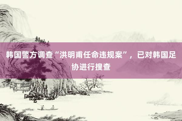 韩国警方调查“洪明甫任命违规案”，已对韩国足协进行搜查