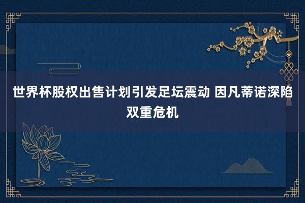 世界杯股权出售计划引发足坛震动 因凡蒂诺深陷双重危机