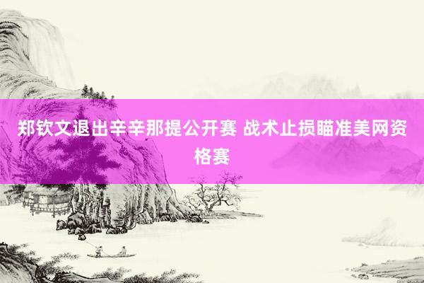 郑钦文退出辛辛那提公开赛 战术止损瞄准美网资格赛