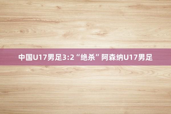 中国U17男足3:2“绝杀”阿森纳U17男足