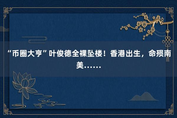 “币圈大亨”叶俊德全裸坠楼！香港出生，命殒南美……