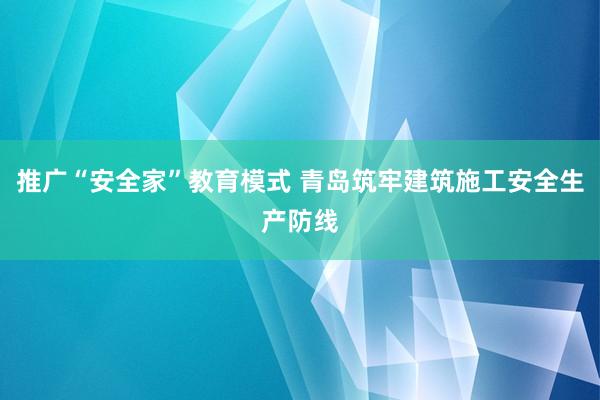 推广“安全家”教育模式 青岛筑牢建筑施工安全生产防线
