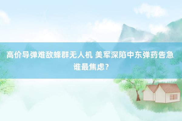 高价导弹难敌蜂群无人机 美军深陷中东弹药告急 谁最焦虑？