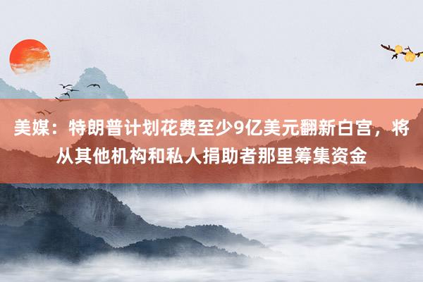 美媒：特朗普计划花费至少9亿美元翻新白宫，将从其他机构和私人捐助者那里筹集资金
