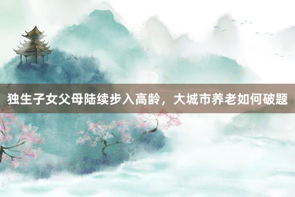 独生子女父母陆续步入高龄，大城市养老如何破题