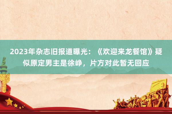 2023年杂志旧报道曝光：《欢迎来龙餐馆》疑似原定男主是徐峥，片方对此暂无回应