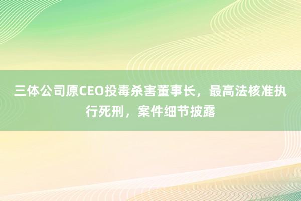三体公司原CEO投毒杀害董事长，最高法核准执行死刑，案件细节披露