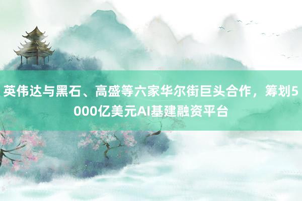 英伟达与黑石、高盛等六家华尔街巨头合作,筹划5000亿美元AI基建融资平台