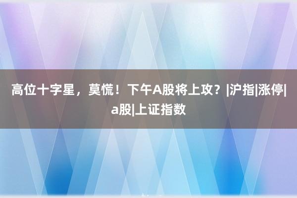 高位十字星，莫慌！下午A股将上攻？|沪指|涨停|a股|上证指数
