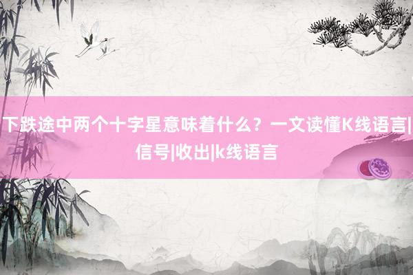 下跌途中两个十字星意味着什么？一文读懂K线语言|信号|收出|k线语言