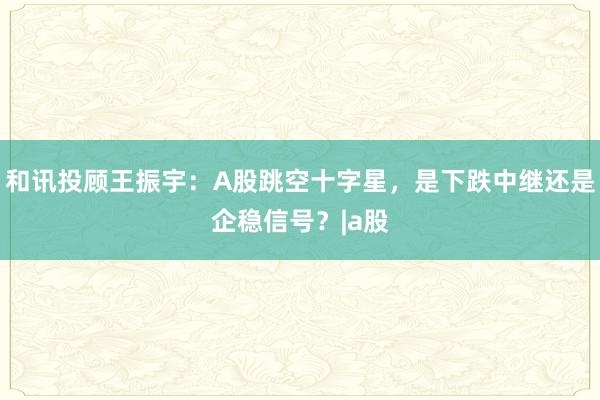和讯投顾王振宇：A股跳空十字星，是下跌中继还是企稳信号？|a股
