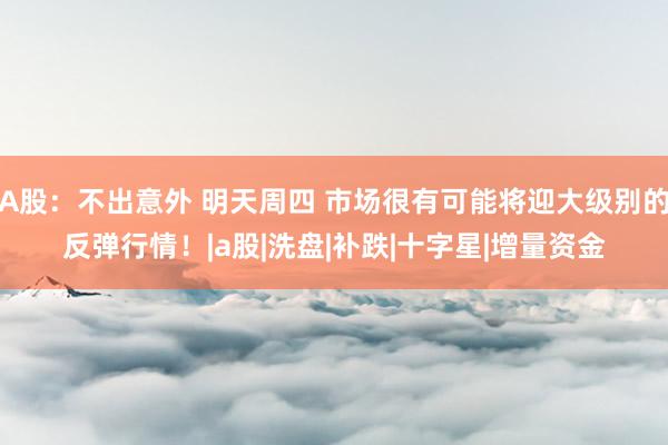 A股:不出意外 明天周四 市场很有可能将迎大级别的反弹行情!|a股|洗盘|补跌|十字星|增量资金