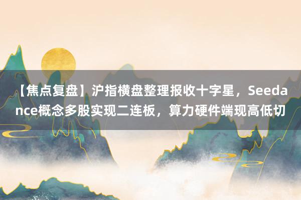 【焦点复盘】沪指横盘整理报收十字星,Seedance概念多股实现二连板,算力硬件端现高低切