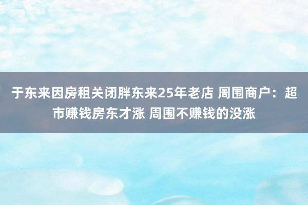 于东来因房租关闭胖东来25年老店 周围商户：超市赚钱房东才涨 周围不赚钱的没涨