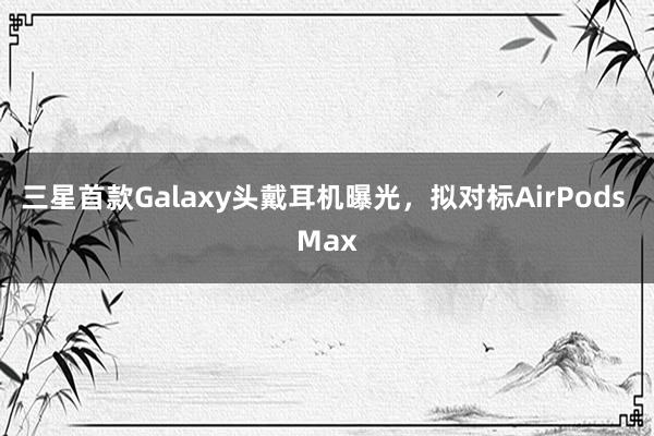 三星首款Galaxy头戴耳机曝光，拟对标AirPods Max