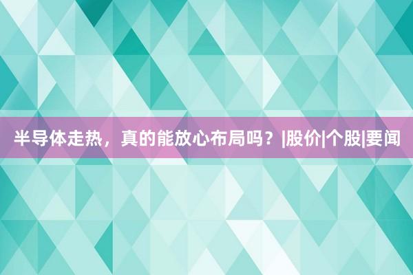半导体走热，真的能放心布局吗？|股价|个股|要闻