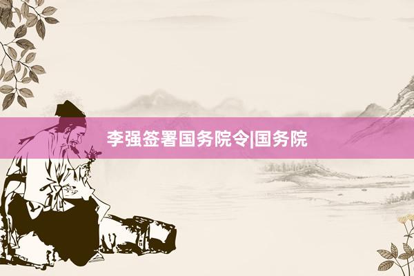 李强签署国务院令|国务院