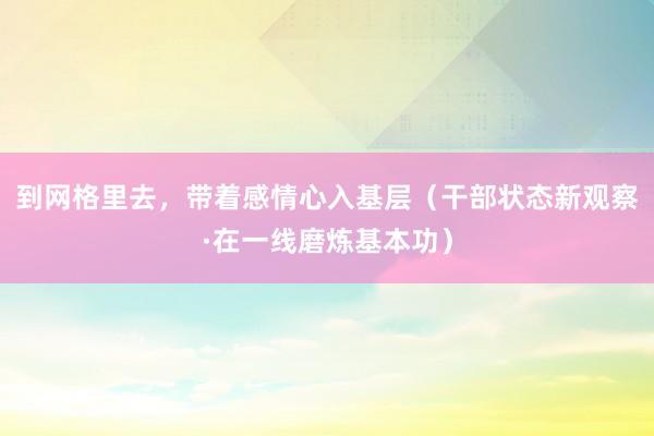 到网格里去，带着感情心入基层（干部状态新观察·在一线磨炼基本功）