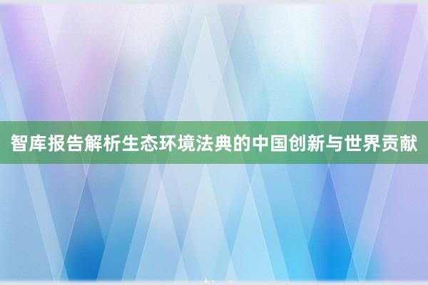 智库报告解析生态环境法典的中国创新与世界贡献
