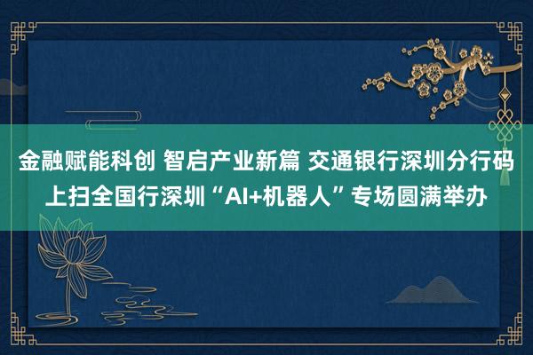 金融赋能科创 智启产业新篇 交通银行深圳分行码上扫全国行深圳“AI+机器人”专场圆满举办