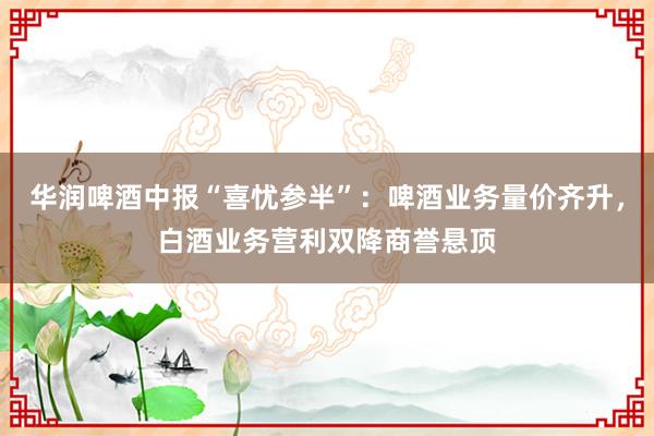 华润啤酒中报“喜忧参半”：啤酒业务量价齐升，白酒业务营利双降商誉悬顶