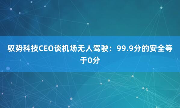 驭势科技CEO谈机场无人驾驶：99.9分的安全等于0分