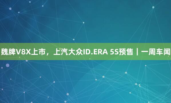 魏牌V8X上市，上汽大众ID.ERA 5S预售｜一周车闻