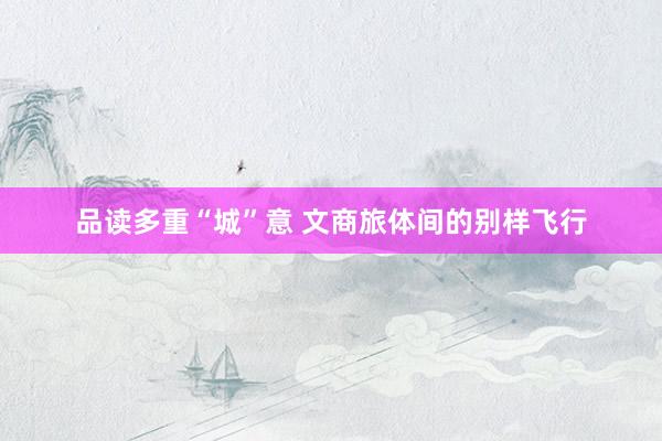 品读多重“城”意 文商旅体间的别样飞行