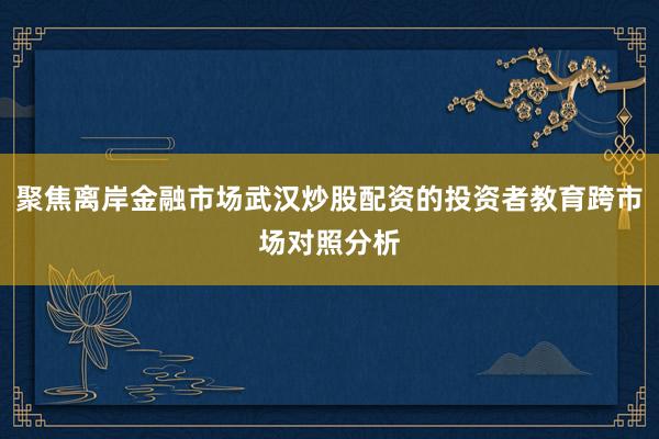 聚焦离岸金融市场武汉炒股配资的投资者教育跨市场对照分析