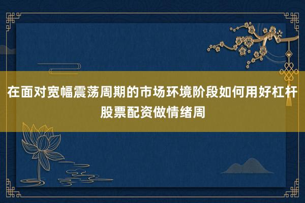 在面对宽幅震荡周期的市场环境阶段如何用好杠杆股票配资做情绪周