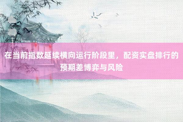 在当前指数延续横向运行阶段里，配资实盘排行的预期差博弈与风险