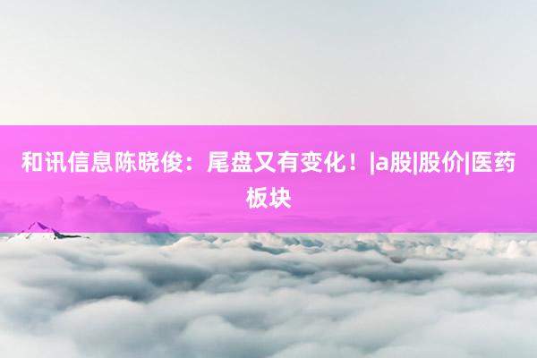 和讯信息陈晓俊：尾盘又有变化！|a股|股价|医药板块